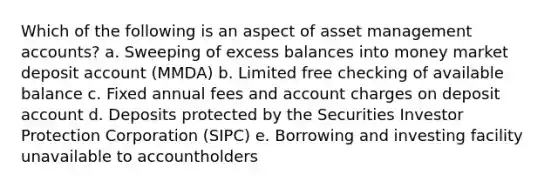 Which of the following is an aspect of asset management accounts? a. Sweeping of excess balances into money market deposit account (MMDA) b. Limited free checking of available balance c. Fixed annual fees and account charges on deposit account d. Deposits protected by the Securities Investor Protection Corporation (SIPC) e. Borrowing and investing facility unavailable to accountholders