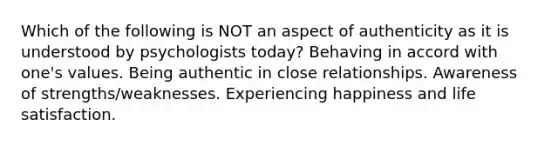 Which of the following is NOT an aspect of authenticity as it is understood by psychologists today? Behaving in accord with one's values. Being authentic in close relationships. Awareness of strengths/weaknesses. Experiencing happiness and life satisfaction.