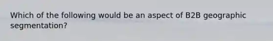 Which of the following would be an aspect of B2B geographic segmentation?