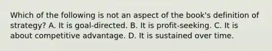 Which of the following is not an aspect of the book's definition of strategy? A. It is goal-directed. B. It is profit-seeking. C. It is about competitive advantage. D. It is sustained over time.