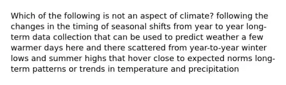 Which of the following is not an aspect of climate? following the changes in the timing of seasonal shifts from year to year long-term data collection that can be used to predict weather a few warmer days here and there scattered from year-to-year winter lows and summer highs that hover close to expected norms long-term patterns or trends in temperature and precipitation