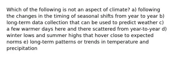 Which of the following is not an aspect of climate? a) following the changes in the timing of seasonal shifts from year to year b) long-term data collection that can be used to predict weather c) a few warmer days here and there scattered from year-to-year d) winter lows and summer highs that hover close to expected norms e) long-term patterns or trends in temperature and precipitation