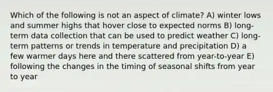 Which of the following is not an aspect of climate? A) winter lows and summer highs that hover close to expected norms B) long-term data collection that can be used to predict weather C) long-term patterns or trends in temperature and precipitation D) a few warmer days here and there scattered from year-to-year E) following the changes in the timing of seasonal shifts from year to year