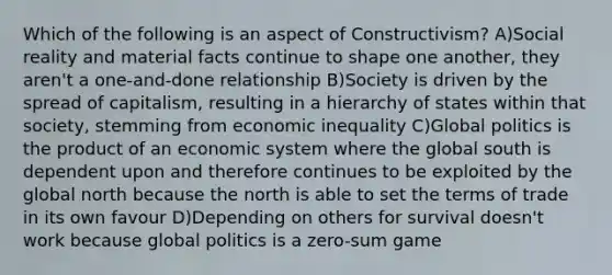 Which of the following is an aspect of Constructivism? A)Social reality and material facts continue to shape one another, they aren't a one-and-done relationship B)Society is driven by the spread of capitalism, resulting in a hierarchy of states within that society, stemming from economic inequality C)Global politics is the product of an economic system where the global south is dependent upon and therefore continues to be exploited by the global north because the north is able to set the terms of trade in its own favour D)Depending on others for survival doesn't work because global politics is a zero-sum game