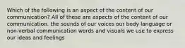 Which of the following is an aspect of the content of our communication? All of these are aspects of the content of our communication. the sounds of our voices our body language or non-verbal communication words and visuals we use to express our ideas and feelings