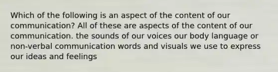 Which of the following is an aspect of the content of our communication? All of these are aspects of the content of our communication. the sounds of our voices our body language or non-verbal communication words and visuals we use to express our ideas and feelings