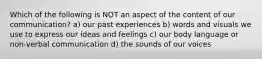 Which of the following is NOT an aspect of the content of our communication? a) our past experiences b) words and visuals we use to express our ideas and feelings c) our body language or non-verbal communication d) the sounds of our voices