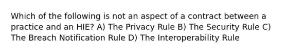 Which of the following is not an aspect of a contract between a practice and an HIE? A) The Privacy Rule B) The Security Rule C) The Breach Notification Rule D) The Interoperability Rule