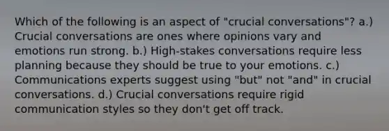 Which of the following is an aspect of "crucial conversations"? a.) Crucial conversations are ones where opinions vary and emotions run strong. b.) High-stakes conversations require less planning because they should be true to your emotions. c.) Communications experts suggest using "but" not "and" in crucial conversations. d.) Crucial conversations require rigid communication styles so they don't get off track.