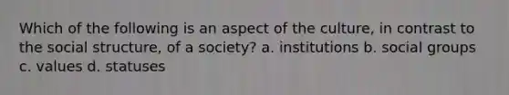 Which of the following is an aspect of the culture, in contrast to the social structure, of a society? a. institutions b. social groups c. values d. statuses