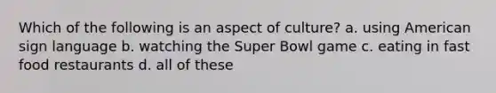 Which of the following is an aspect of culture? a. using American sign language b. watching the Super Bowl game c. eating in fast food restaurants d. all of these