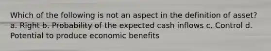 Which of the following is not an aspect in the definition of asset? a. Right b. Probability of the expected cash inflows c. Control d. Potential to produce economic benefits