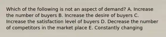 Which of the following is not an aspect of demand? A. Increase the number of buyers B. Increase the desire of buyers C. Increase the satisfaction level of buyers D. Decrease the number of competitors in the market place E. Constantly changing