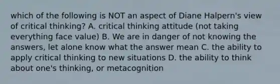 which of the following is NOT an aspect of Diane Halpern's view of critical thinking? A. critical thinking attitude (not taking everything face value) B. We are in danger of not knowing the answers, let alone know what the answer mean C. the ability to apply critical thinking to new situations D. the ability to think about one's thinking, or metacognition