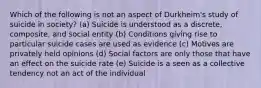 Which of the following is not an aspect of Durkheim's study of suicide in society? (a) Suicide is understood as a discrete, composite, and social entity (b) Conditions giving rise to particular suicide cases are used as evidence (c) Motives are privately held opinions (d) Social factors are only those that have an effect on the suicide rate (e) Suicide is a seen as a collective tendency not an act of the individual