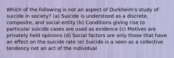 Which of the following is not an aspect of Durkheim's study of suicide in society? (a) Suicide is understood as a discrete, composite, and social entity (b) Conditions giving rise to particular suicide cases are used as evidence (c) Motives are privately held opinions (d) Social factors are only those that have an effect on the suicide rate (e) Suicide is a seen as a collective tendency not an act of the individual