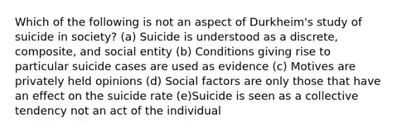 Which of the following is not an aspect of Durkheim's study of suicide in society? (a) Suicide is understood as a discrete, composite, and social entity (b) Conditions giving rise to particular suicide cases are used as evidence (c) Motives are privately held opinions (d) Social factors are only those that have an effect on the suicide rate (e)Suicide is seen as a collective tendency not an act of the individual