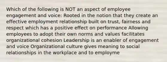 Which of the following is NOT an aspect of employee engagement and voice: Rooted in the notion that they create an effective employment relationship built on trust, fairness and respect which has a positive effect on performance Allowing employees to adopt their own norms and values facilitates organizational cohesion Leadership is an enabler of engagement and voice Organizational culture gives meaning to social relationships in the workplace and to employme