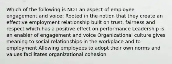 Which of the following is NOT an aspect of employee engagement and voice: Rooted in the notion that they create an effective employment relationship built on trust, fairness and respect which has a positive effect on performance Leadership is an enabler of engagement and voice Organizational culture gives meaning to social relationships in the workplace and to employment Allowing employees to adopt their own norms and values facilitates organizational cohesion