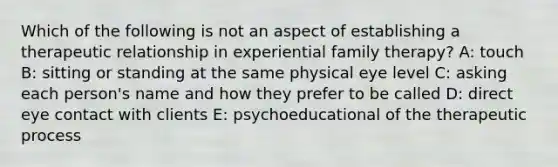 Which of the following is not an aspect of establishing a therapeutic relationship in experiential family therapy? A: touch B: sitting or standing at the same physical eye level C: asking each person's name and how they prefer to be called D: direct eye contact with clients E: psychoeducational of the therapeutic process