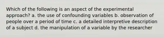 Which of the following is an aspect of the experimental approach? a. the use of confounding variables b. observation of people over a period of time c. a detailed interpretive description of a subject d. the manipulation of a variable by the researcher