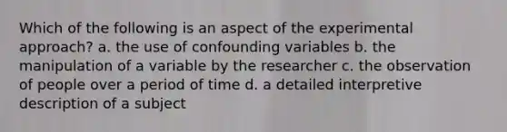 Which of the following is an aspect of the experimental approach? a. the use of confounding variables b. the manipulation of a variable by the researcher c. the observation of people over a period of time d. a detailed interpretive description of a subject