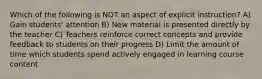 Which of the following is NOT an aspect of explicit instruction? A) Gain students' attention B) New material is presented directly by the teacher C) Teachers reinforce correct concepts and provide feedback to students on their progress D) Limit the amount of time which students spend actively engaged in learning course content