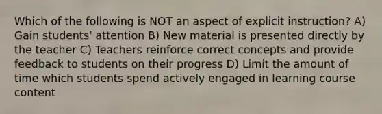 Which of the following is NOT an aspect of explicit instruction? A) Gain students' attention B) New material is presented directly by the teacher C) Teachers reinforce correct concepts and provide feedback to students on their progress D) Limit the amount of time which students spend actively engaged in learning course content