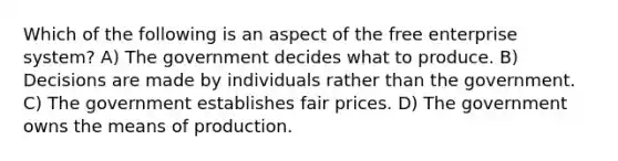 Which of the following is an aspect of the free enterprise system? A) The government decides what to produce. B) Decisions are made by individuals rather than the government. C) The government establishes fair prices. D) The government owns the means of production.