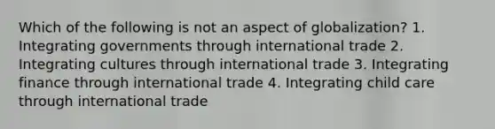 Which of the following is not an aspect of globalization? 1. Integrating governments through international trade 2. Integrating cultures through international trade 3. Integrating finance through international trade 4. Integrating child care through international trade