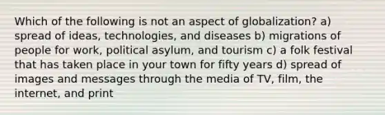 Which of the following is not an aspect of globalization? a) spread of ideas, technologies, and diseases b) migrations of people for work, political asylum, and tourism c) a folk festival that has taken place in your town for fifty years d) spread of images and messages through the media of TV, film, the internet, and print