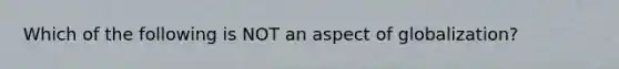 Which of the following is NOT an aspect of globalization?