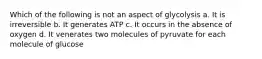 Which of the following is not an aspect of glycolysis a. It is irreversible b. It generates ATP c. It occurs in the absence of oxygen d. It venerates two molecules of pyruvate for each molecule of glucose