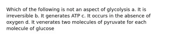 Which of the following is not an aspect of glycolysis a. It is irreversible b. It generates ATP c. It occurs in the absence of oxygen d. It venerates two molecules of pyruvate for each molecule of glucose