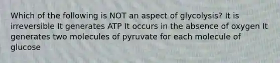 Which of the following is NOT an aspect of glycolysis? It is irreversible It generates ATP It occurs in the absence of oxygen It generates two molecules of pyruvate for each molecule of glucose