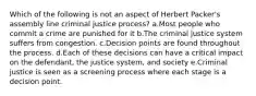 Which of the following is not an aspect of Herbert Packer's assembly line criminal justice process? a.​Most people who commit a crime are punished for it b.​The criminal justice system suffers from congestion. c.​Decision points are found throughout the process. d.​Each of these decisions can have a critical impact on the defendant, the justice system, and society e.​Criminal justice is seen as a screening process where each stage is a decision point.