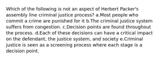 Which of the following is not an aspect of Herbert Packer's assembly line criminal justice process? a.​Most people who commit a crime are punished for it b.​The criminal justice system suffers from congestion. c.​Decision points are found throughout the process. d.​Each of these decisions can have a critical impact on the defendant, the justice system, and society e.​Criminal justice is seen as a screening process where each stage is a decision point.