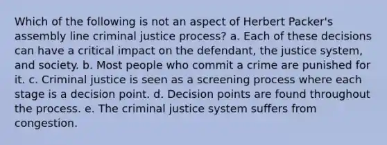 Which of the following is not an aspect of Herbert Packer's assembly line criminal justice process? a. ​Each of these decisions can have a critical impact on the defendant, the justice system, and society. b. ​Most people who commit a crime are punished for it. c. ​Criminal justice is seen as a screening process where each stage is a decision point. d. ​Decision points are found throughout the process. e. ​The criminal justice system suffers from congestion.