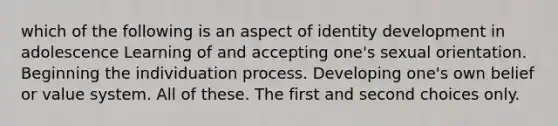 which of the following is an aspect of identity development in adolescence Learning of and accepting one's sexual orientation. Beginning the individuation process. Developing one's own belief or value system. All of these. The first and second choices only.