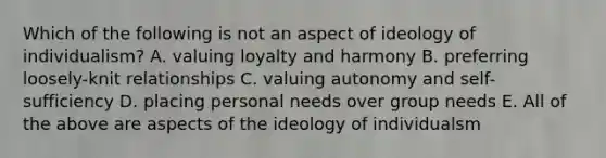 Which of the following is not an aspect of ideology of individualism? A. valuing loyalty and harmony B. preferring loosely-knit relationships C. valuing autonomy and self-sufficiency D. placing personal needs over group needs E. All of the above are aspects of the ideology of individualsm