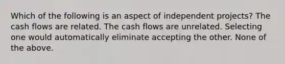 Which of the following is an aspect of independent projects? The cash flows are related. The cash flows are unrelated. Selecting one would automatically eliminate accepting the other. None of the above.