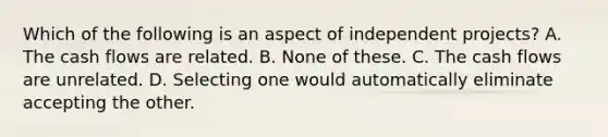 Which of the following is an aspect of independent projects? A. The cash flows are related. B. None of these. C. The cash flows are unrelated. D. Selecting one would automatically eliminate accepting the other.