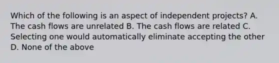 Which of the following is an aspect of independent projects? A. The cash flows are unrelated B. The cash flows are related C. Selecting one would automatically eliminate accepting the other D. None of the above