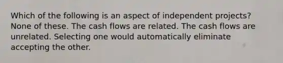 Which of the following is an aspect of independent projects? None of these. The cash flows are related. The cash flows are unrelated. Selecting one would automatically eliminate accepting the other.