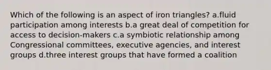 Which of the following is an aspect of iron triangles? a.fluid participation among interests b.a great deal of competition for access to decision-makers c.a symbiotic relationship among Congressional committees, executive agencies, and interest groups d.three interest groups that have formed a coalition