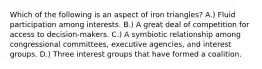 Which of the following is an aspect of iron triangles? A.) Fluid participation among interests. B.) A great deal of competition for access to decision-makers. C.) A symbiotic relationship among congressional committees, executive agencies, and interest groups. D.) Three interest groups that have formed a coalition.