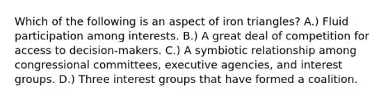 Which of the following is an aspect of iron triangles? A.) Fluid participation among interests. B.) A great deal of competition for access to decision-makers. C.) A symbiotic relationship among congressional committees, executive agencies, and interest groups. D.) Three interest groups that have formed a coalition.