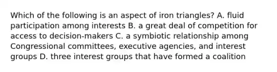 Which of the following is an aspect of iron triangles? A. fluid participation among interests B. a great deal of competition for access to decision-makers C. a symbiotic relationship among Congressional committees, executive agencies, and interest groups D. three interest groups that have formed a coalition