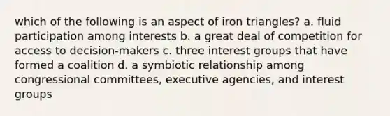 which of the following is an aspect of iron triangles? a. fluid participation among interests b. a great deal of competition for access to decision-makers c. three interest groups that have formed a coalition d. a symbiotic relationship among congressional committees, executive agencies, and interest groups