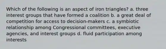 Which of the following is an aspect of iron triangles? a. three interest groups that have formed a coalition b. a great deal of competition for access to decision-makers c. a symbiotic relationship among Congressional committees, executive agencies, and interest groups d. fluid participation among interests